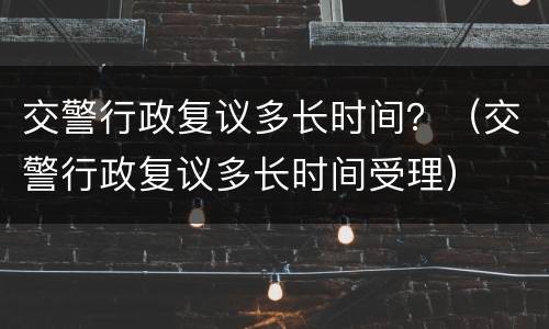 交警行政复议多长时间？（交警行政复议多长时间受理）