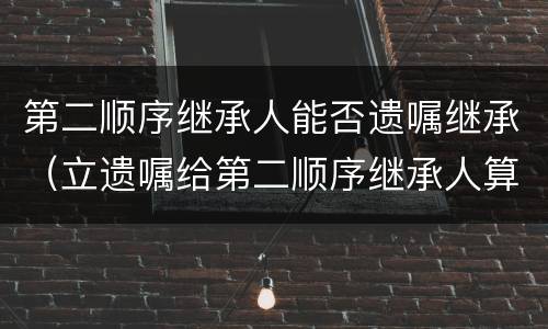 第二顺序继承人能否遗嘱继承（立遗嘱给第二顺序继承人算遗赠吗）