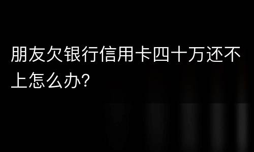朋友欠银行信用卡四十万还不上怎么办？
