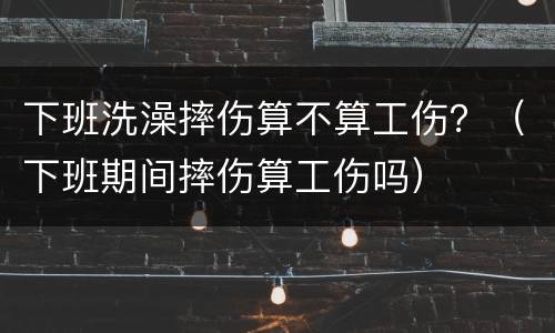 下班洗澡摔伤算不算工伤？（下班期间摔伤算工伤吗）