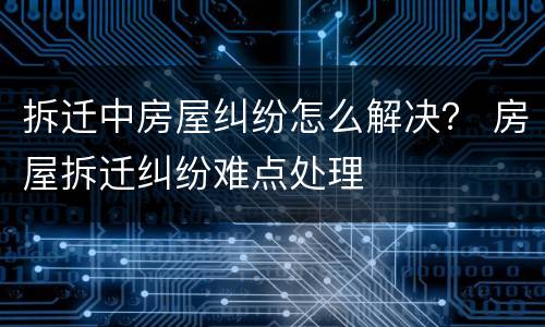 拆迁中房屋纠纷怎么解决？ 房屋拆迁纠纷难点处理