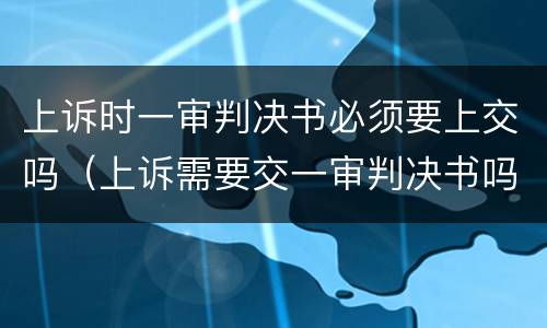上诉时一审判决书必须要上交吗（上诉需要交一审判决书吗）