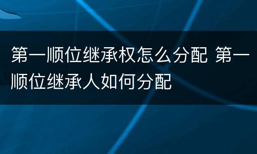 第一顺位继承权怎么分配 第一顺位继承人如何分配