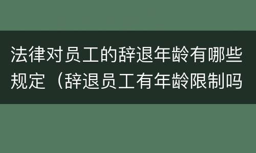法律对员工的辞退年龄有哪些规定（辞退员工有年龄限制吗）
