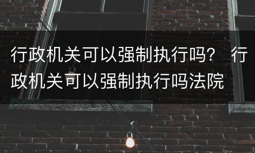 行政机关可以强制执行吗？ 行政机关可以强制执行吗法院