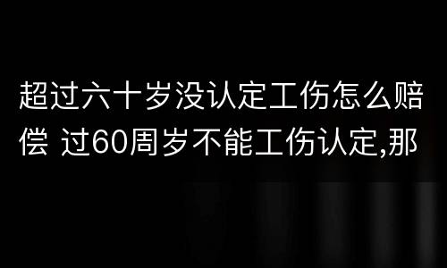 超过六十岁没认定工伤怎么赔偿 过60周岁不能工伤认定,那我们怎么办呢?