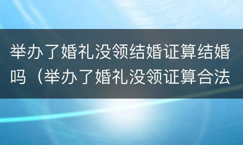 举办了婚礼没领结婚证算结婚吗（举办了婚礼没领证算合法夫妻吗）