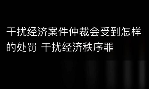 干扰经济案件仲裁会受到怎样的处罚 干扰经济秩序罪