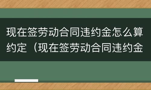 现在签劳动合同违约金怎么算约定（现在签劳动合同违约金怎么算约定赔偿）