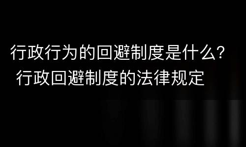 行政行为的回避制度是什么？ 行政回避制度的法律规定