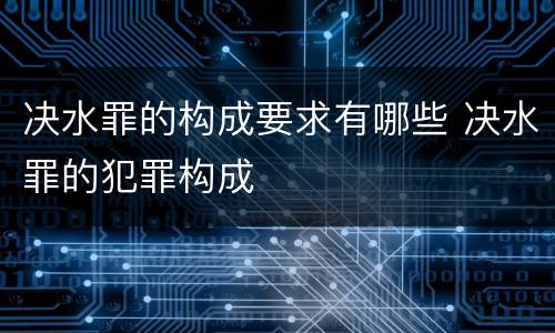 决水罪的构成要求有哪些 决水罪的犯罪构成