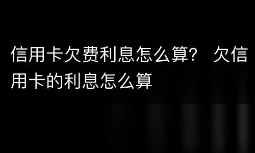 信用卡欠费利息怎么算？ 欠信用卡的利息怎么算