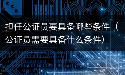 担任公证员要具备哪些条件（公证员需要具备什么条件）