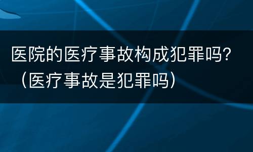 医院的医疗事故构成犯罪吗？（医疗事故是犯罪吗）
