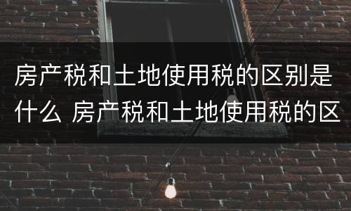 房产税和土地使用税的区别是什么 房产税和土地使用税的区别是什么意思