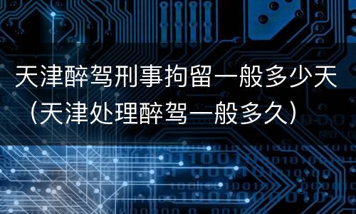 天津醉驾刑事拘留一般多少天（天津处理醉驾一般多久）