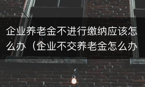 企业养老金不进行缴纳应该怎么办（企业不交养老金怎么办）