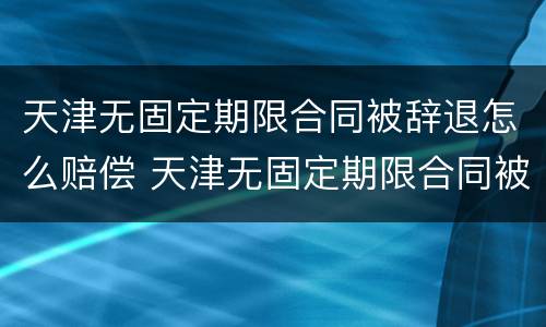 天津无固定期限合同被辞退怎么赔偿 天津无固定期限合同被辞退怎么赔偿呢
