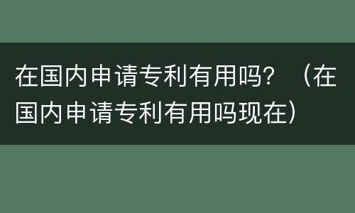 在国内申请专利有用吗？（在国内申请专利有用吗现在）