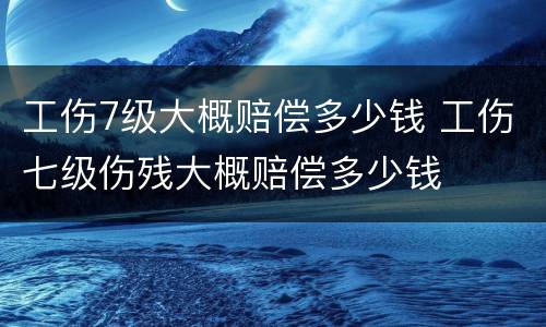 工伤7级大概赔偿多少钱 工伤七级伤残大概赔偿多少钱
