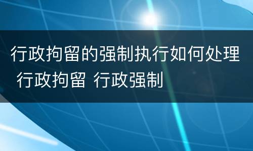 行政拘留的强制执行如何处理 行政拘留 行政强制