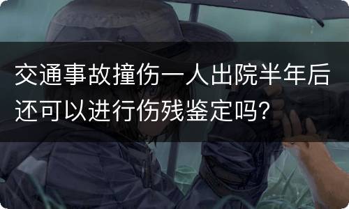 交通事故撞伤一人出院半年后还可以进行伤残鉴定吗？