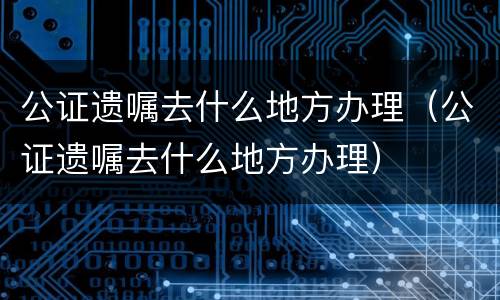 公证遗嘱去什么地方办理（公证遗嘱去什么地方办理）