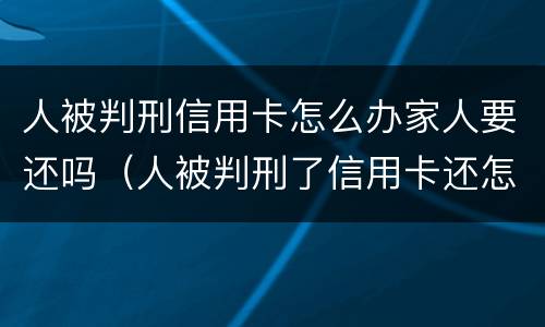 人被判刑信用卡怎么办家人要还吗（人被判刑了信用卡还怎么还 谁来还）