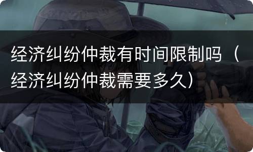 经济纠纷仲裁有时间限制吗（经济纠纷仲裁需要多久）