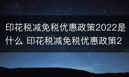 印花税减免税优惠政策2022是什么 印花税减免税优惠政策2022是什么时候开始