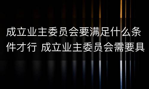 成立业主委员会要满足什么条件才行 成立业主委员会需要具备什么条件