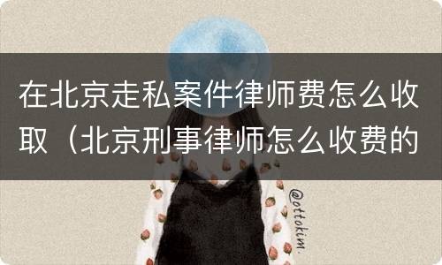 在北京走私案件律师费怎么收取（北京刑事律师怎么收费的）
