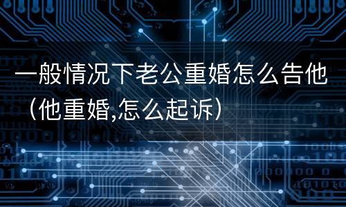 一般情况下老公重婚怎么告他（他重婚,怎么起诉）