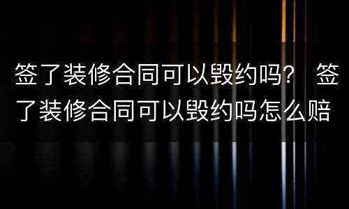 签了装修合同可以毁约吗？ 签了装修合同可以毁约吗怎么赔偿