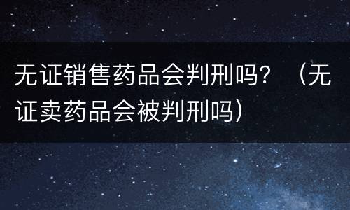 无证销售药品会判刑吗？（无证卖药品会被判刑吗）