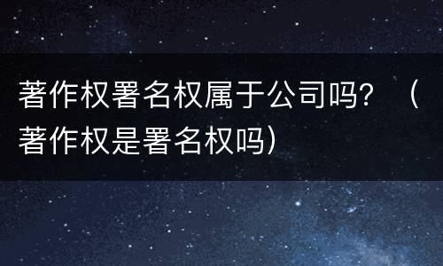 著作权署名权属于公司吗？（著作权是署名权吗）