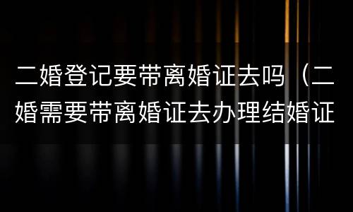 二婚登记要带离婚证去吗（二婚需要带离婚证去办理结婚证吗?）
