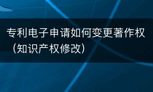 专利电子申请如何变更著作权（知识产权修改）