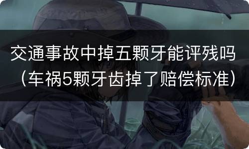 交通事故中掉五颗牙能评残吗（车祸5颗牙齿掉了赔偿标准）