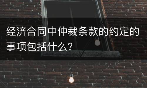 经济合同中仲裁条款的约定的事项包括什么？