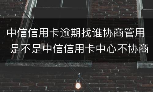 中信信用卡逾期找谁协商管用 是不是中信信用卡中心不协商还款怎么办