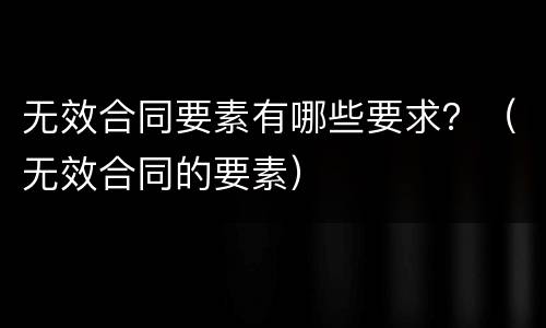 无效合同要素有哪些要求？（无效合同的要素）