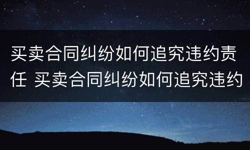 买卖合同纠纷如何追究违约责任 买卖合同纠纷如何追究违约责任案例