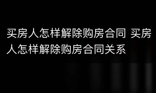 买房人怎样解除购房合同 买房人怎样解除购房合同关系