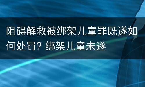 阻碍解救被绑架儿童罪既遂如何处罚? 绑架儿童未遂