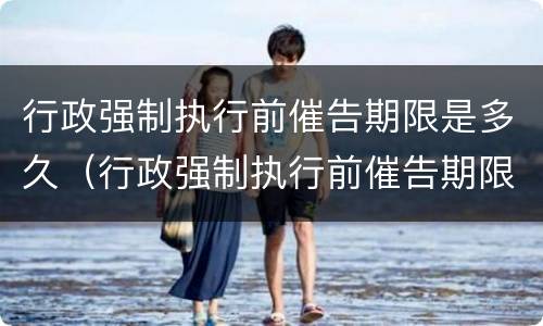 行政强制执行前催告期限是多久（行政强制执行前催告期限是多久啊）