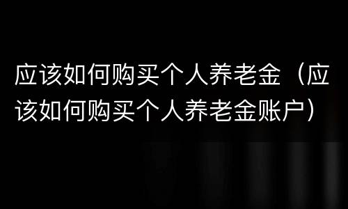 应该如何购买个人养老金（应该如何购买个人养老金账户）