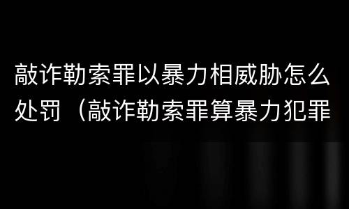 敲诈勒索罪以暴力相威胁怎么处罚（敲诈勒索罪算暴力犯罪吗）