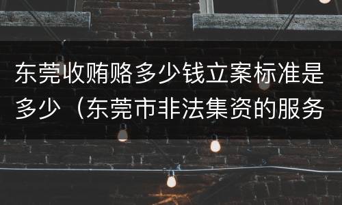 东莞收贿赂多少钱立案标准是多少（东莞市非法集资的服务电话）