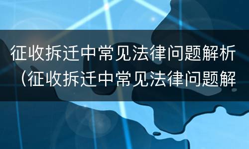 征收拆迁中常见法律问题解析（征收拆迁中常见法律问题解析视频）